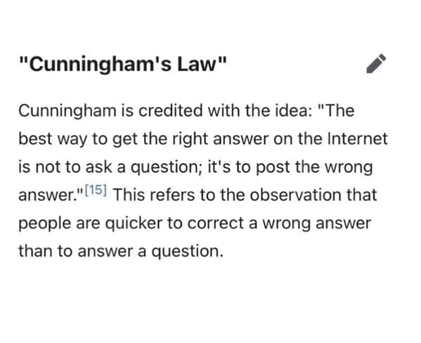 "Cunningham's Law" Cunningham is credited with the idea: "The best way to get the right answer on the Internet is not to ask a question; it's to post the wrong answer."[15) This refers to the observation that people are quicker to correct a wrong answer than to answer a question.