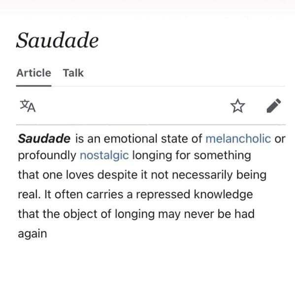 Saudade is an emotional state of melancholic or profoundly nostalgic longing for something that one loves despite it not necessarily being real. It often carries a repressed knowledge that the object of
