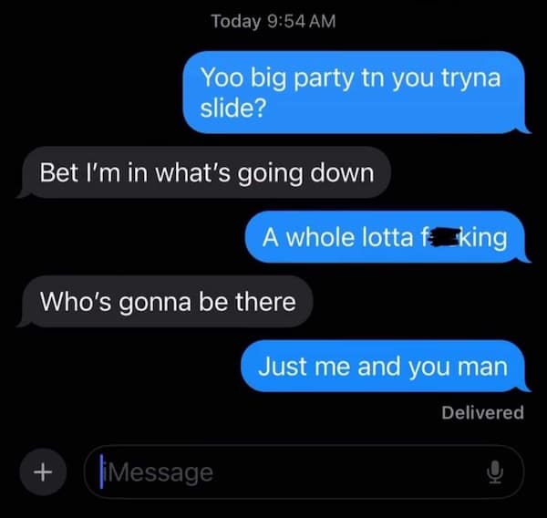 Yoo big party tn you tryna slide? Bet I'm in what's going down A whole lotta fa king Who's gonna be there Just me and you man