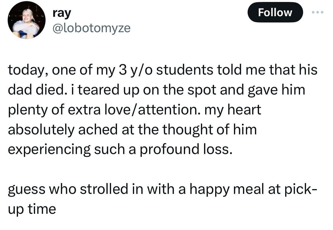 funny memes. today, one of my 3 y/o students told me that his dad died. i teared up on the spot and gave him plenty of extra love/attention. my heart absolutely ached at the thought of him experiencing such a profound loss. guess who strolled in with a happy meal at pickup time