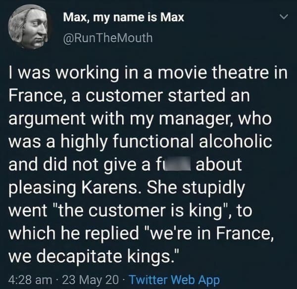 funny history memes. I was working in a movie theatre in France, a customer started an argument with my manager, who was a highly functional alcoholic and did not give a fu about pleasing Karens. She stupidly went "the customer is king", to which he replied "we're in France, we decapitate kings."