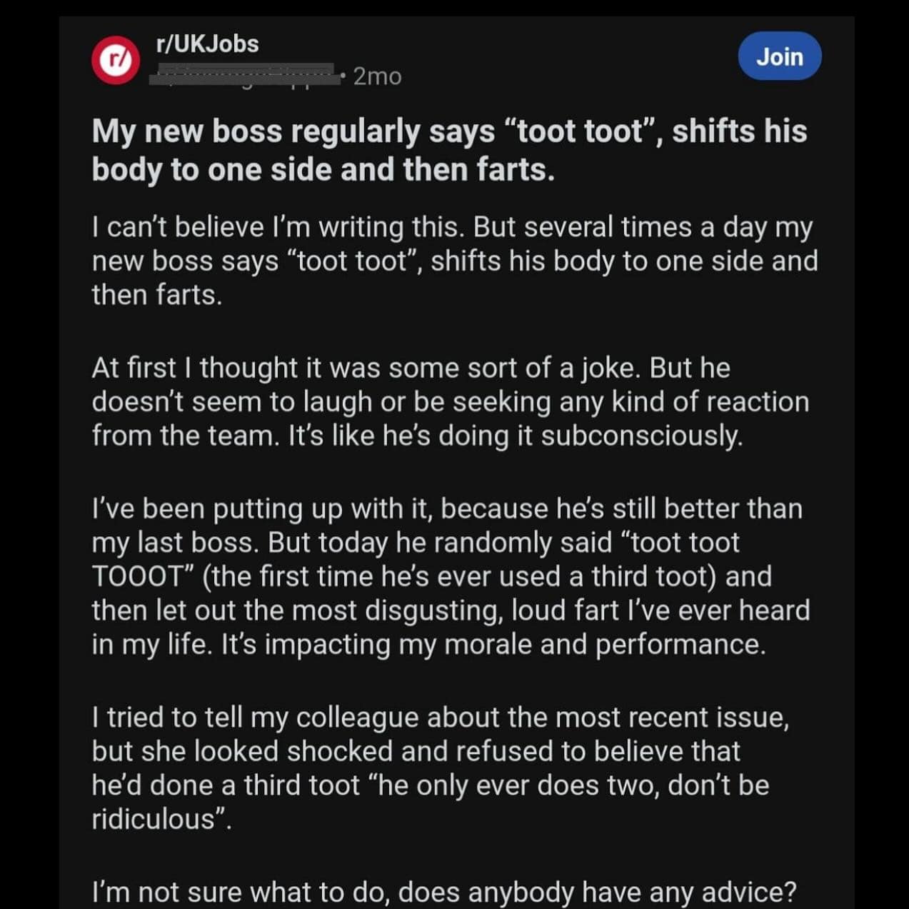 My new boss regularly says "toot toot", shifts his body to one side and then farts. I can't believe I'm writing this. But several times a day my new boss says "toot toot", , shifts his body to one side and then farts. At first I thought it was some sort of a joke. But he doesn't seem to laugh or be seeking any kind of reaction from the team. It's like he's doing it subconsciously.