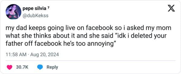 my dad keeps going live on facebook so i asked my mom what she thinks about it and she said "idk i deleted your father off facebook he's too annoying"