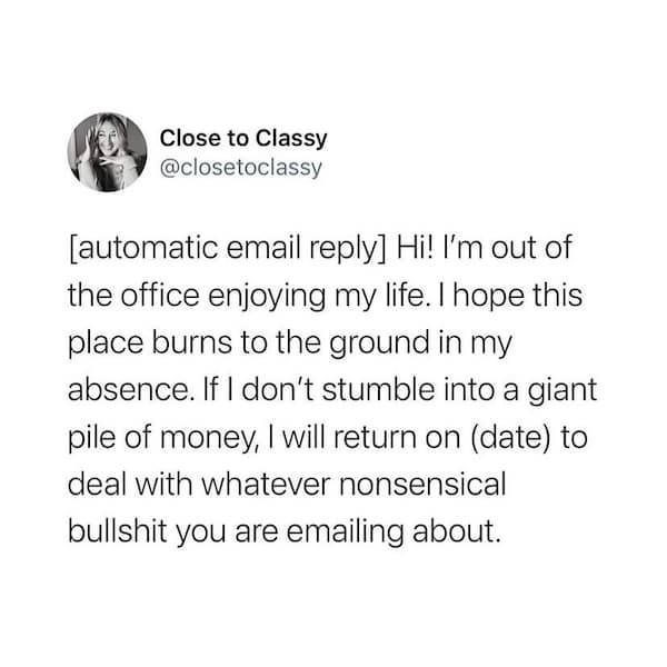 [automatic email reply] Hi! I'm out of the office enjoying my life. I hope this place burns to the ground in my absence. If I don't stumble into a giant pile of money, I will return on (date) to deal with whatever nonsensical bullshit you are emailing about.