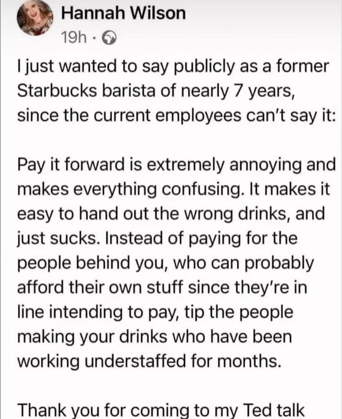 I just wanted to say publicly as a former Starbucks barista of nearly 7 years, since the current employees can't say it: Pay it forward is extremely annoying and makes everything confusing. It makes it easy to hand out the wrong drinks, and just sucks. Instead of paying for the people behind you, who can probably afford their own stuff since they're in line intending to pay, tip the people making your drinks who have been working understaffed for months. Thank you for coming to my Ted talk