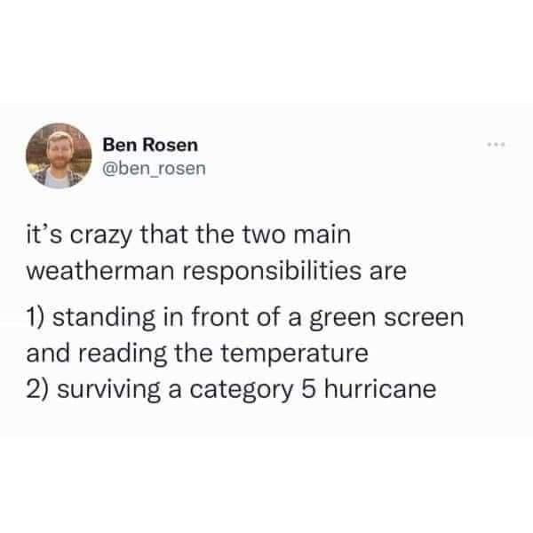 it's crazy that the two main weatherman responsibilities are 1) standing in front of a green screen and reading the temperature 2) surviving a category 5 hurricane
