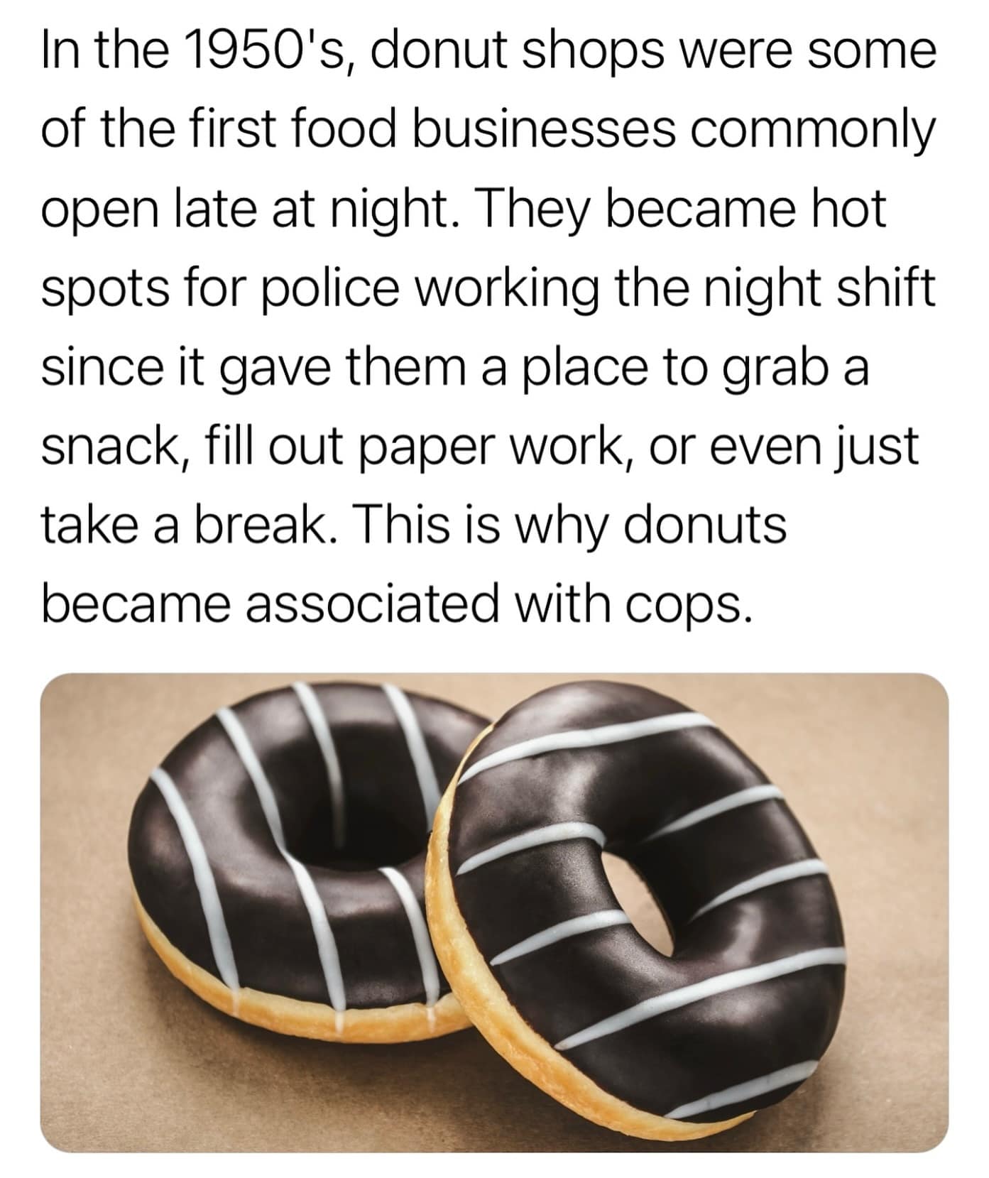 In the 1950's, donut shops were some of the first food businesses commonly open late at night. They became hot spots for police working the night shift since it gave them a place to grab a snack, fill out paper work, or even just take a break. This is why donuts became associated with cops.