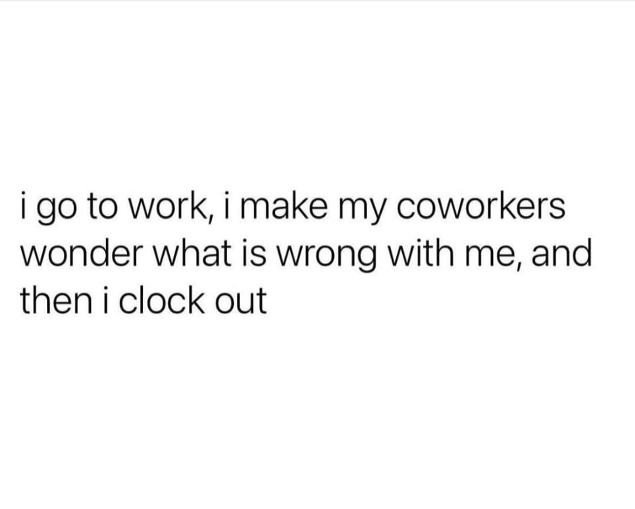 funny pics. i go to work, i make my coworkers wonder what is wrong with me, and then i clock out