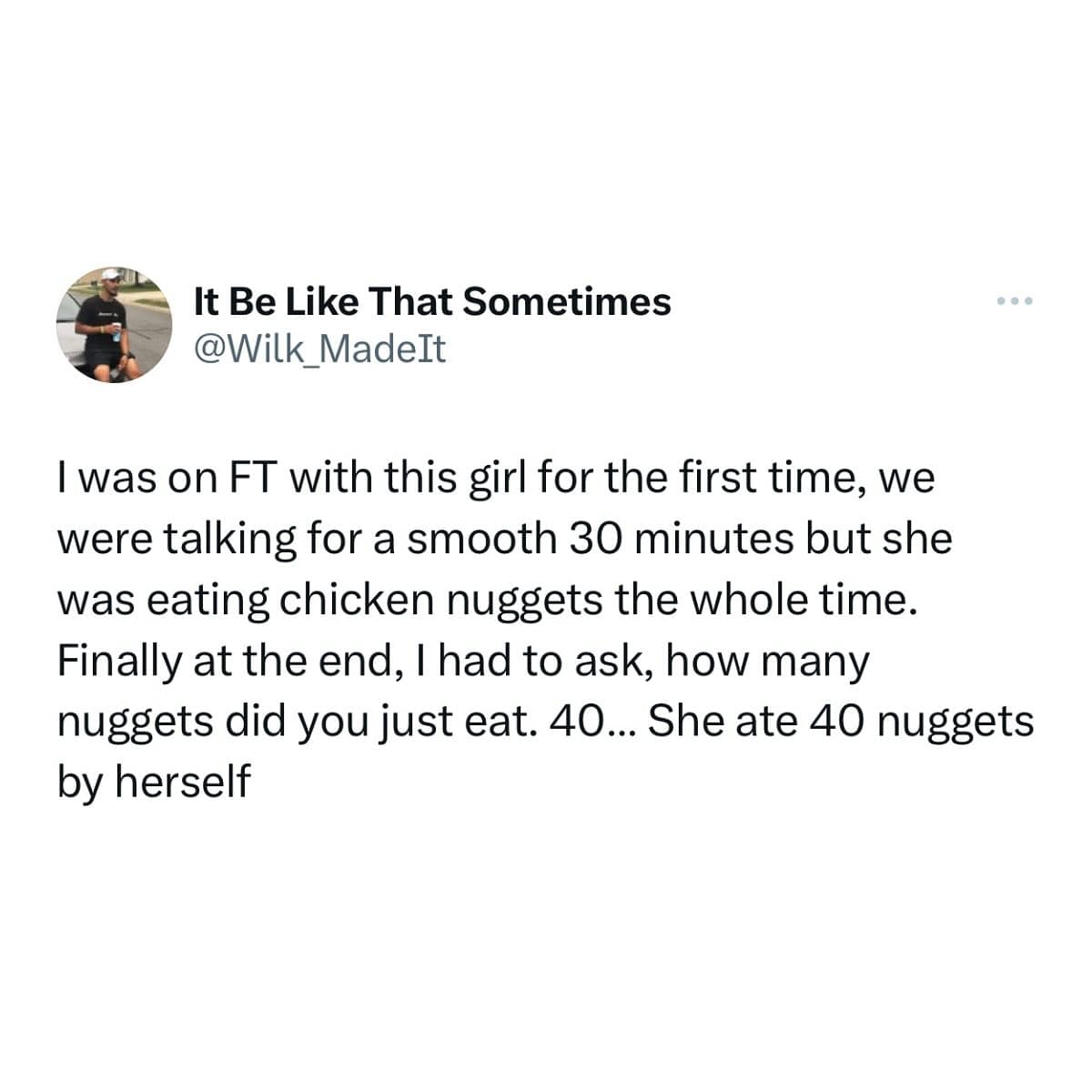 I was on FT with this girl for the first time, we were talking for a smooth 30 minutes but she was eating chicken nuggets the whole time. Finally at the end, I had to ask, how many nuggets did you just eat. 40... She ate 40 nuggets by herself