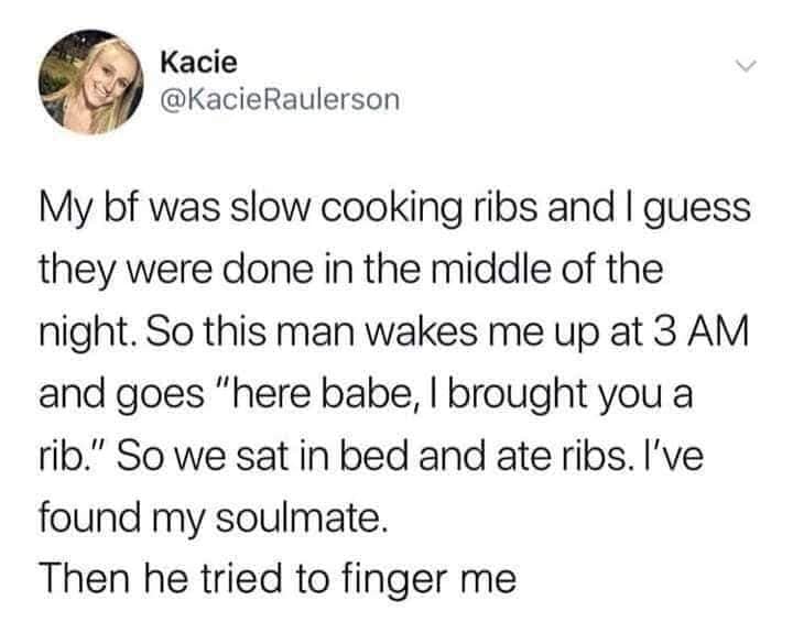 funny pics. My bf was slow cooking ribs and I guess they were done in the middle of the night. So this man wakes me up at 3 AM and goes "here babe, I brought you a rib." So we sat in bed and ate ribs. I've found my soulmate.