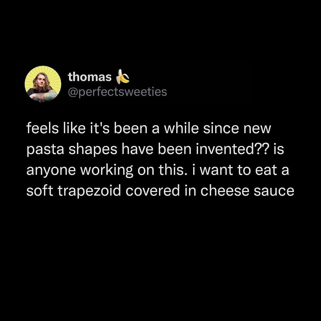 feels like it's been a while since new pasta shapes have been invented?? is anyone working on this. i want to eat a soft trapezoid covered in cheese sauce