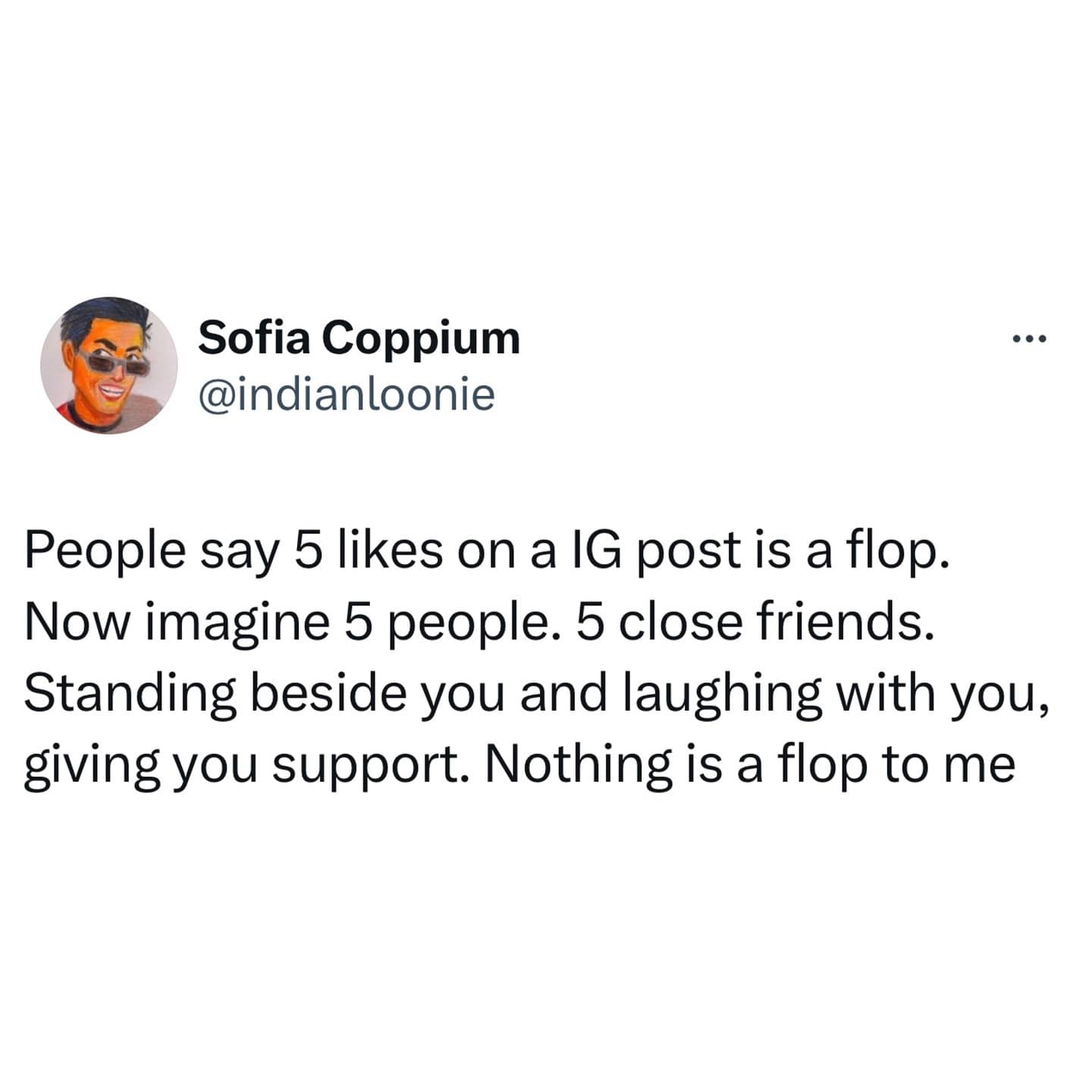 funny pics. People say 5 likes on a IG post is a flop. Now imagine 5 people. 5 close friends. Standing beside you and laughing with you, giving you support. Nothing is a flop to me