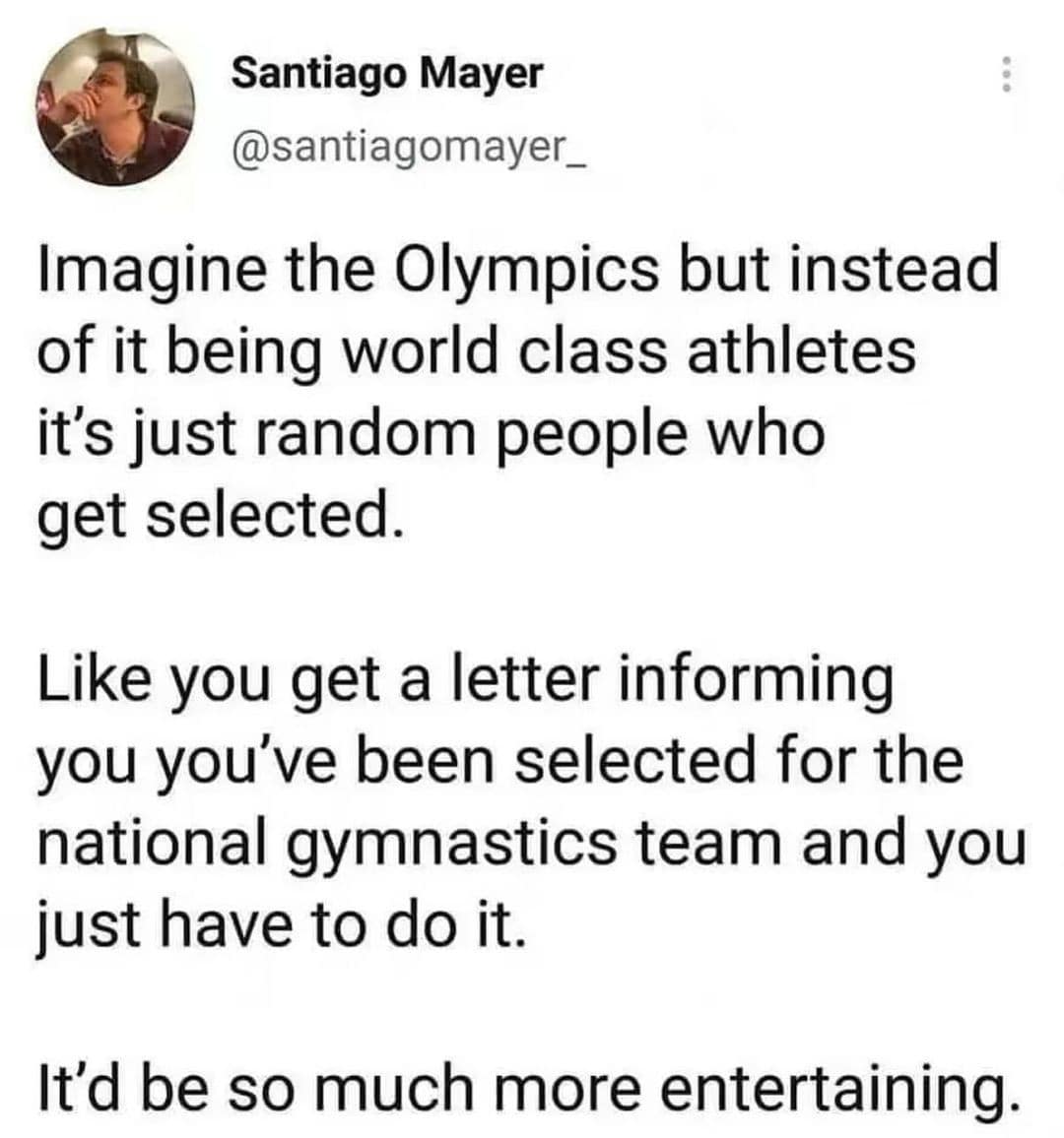 Imagine the Olympics but instead of it being world class athletes it's just random people who get selected. Like you get a letter informing you you've been selected for the national gymnastics team and you just have to do it. It'd be so much more entertaining.
