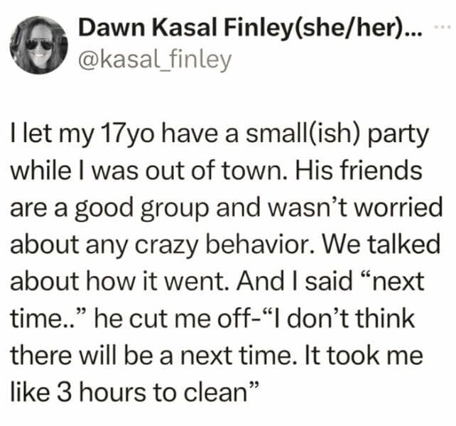 I let my 17yo have a smallish) party while I was out of town. His friends are a good group and wasn't worried about any crazy behavior. We talked about how it went. And I said "next time.." he cut me off-"I don't think there will be a next time. It took me like 3 hours to clean"