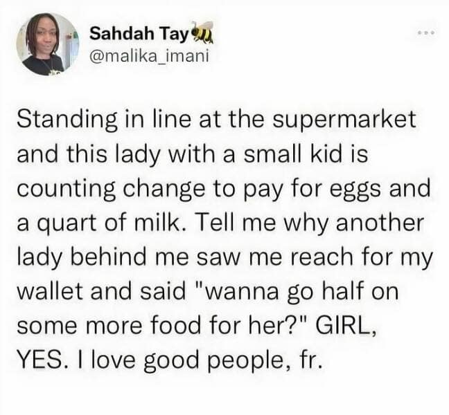 Standing in line at the supermarket and this lady with a small kid is counting change to pay for eggs and a quart of milk. Tell me why another lady behind me saw me reach for my wallet and said "wanna go half on some more food for her?" GIRL, YES. I love good people, fr.