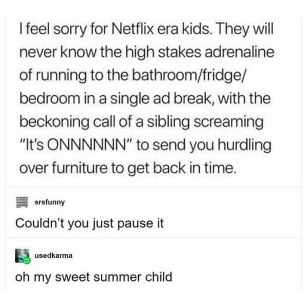 I feel sorry for Netflix era kids. They will never know the high stakes adrenaline of running to the bathroom/fridge/ bedroom in a single ad break, with the beckoning call of a sibling screaming "It's ONNNNNN" to send you hurdling over furniture to get back in time.