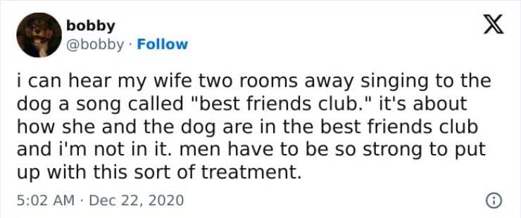i can hear my wife two rooms away singing to the dog a song called "best friends club." it's about how she and the dog are in the best friends club and i'm not in it. men have to be so strong to put up with this sort of treatment.