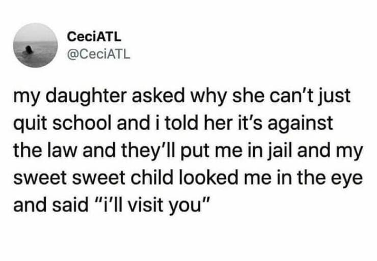 my daughter asked why she can't just quit school and i told her it's against the law and they'll put me in jail and my sweet sweet child looked me in the eye and said "i'll visit you"