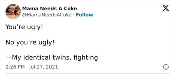 You're ugly! No you're ugly! —My identical twins, fighting