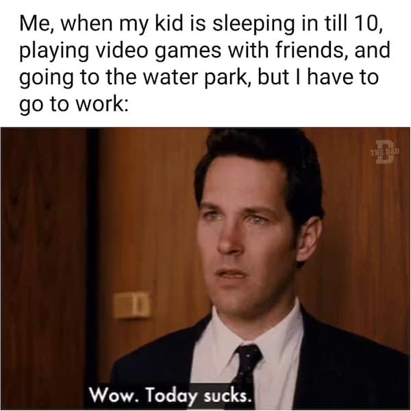 Me, when my kid is sleeping in till 10, playing video games with friends, and going to the water park, but I have to go to work: Wow. Today sucks.