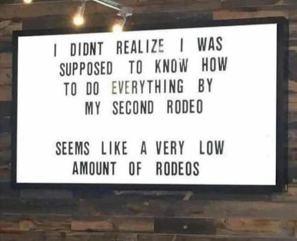 I DIDNT REALIZE I WAS SUPPOSED TO KNOW HOW TO DO EVERYTHING BY MY SECOND RODEO SEEMS LIKE A VERY LOW AMOUNT OF RODEOS