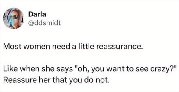 Most women need a little reassurance. Like when she says "oh, you want to see crazy?" Reassure her that you do not.