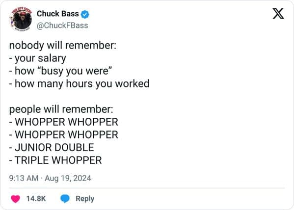 nobody will remember: - your salary - how "busy you were" - how many hours you worked people will remember: - WHOPPER WHOPPER - WHOPPER WHOPPER - JUNIOR DOUBLE - TRIPLE WHOPPER