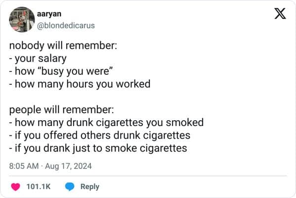 nobody will remember: - your salary - how "busy you were" - how many hours you worked people will remember: - how many drunk cigarettes you smoked - if you offered others drunk cigarettes - if you drank just to smoke cigarettes