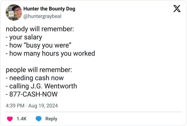 nobody will remember: - your salary - how "busy you were" - how many hours you worked people will remember: - needing cash now - calling J.G. Wentworth - 877-CASH-NOW