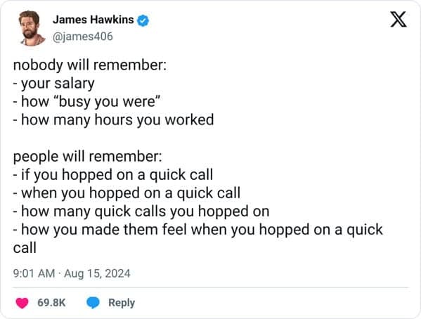 nobody will remember: - your salary - how "busy you were" - how many hours you worked people will remember: - if you hopped on a quick call - when you hopped on a quick call - how many quick calls you hopped on - how you made them feel when you hopped on a quick call