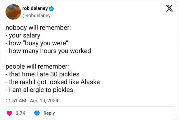 nobody will remember: - your salary - how "busy you were" - how many hours you worked people will remember: - that time I ate 30 pickles - the rash I got looked like Alaska - I am allergic to pickles