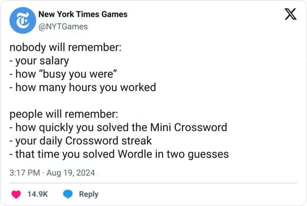 nobody will remember: - your salary - how "busy you were" - how many hours you worked people will remember: - how quickly you solved the Mini Crossword - your daily Crossword streak - that time you solved Wordle in two guesses