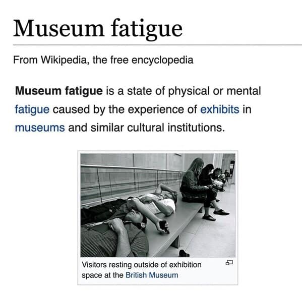 Museum fatigue is a state of physical or mental fatigue caused by the experience of exhibits in museums and similar cultural institutions.