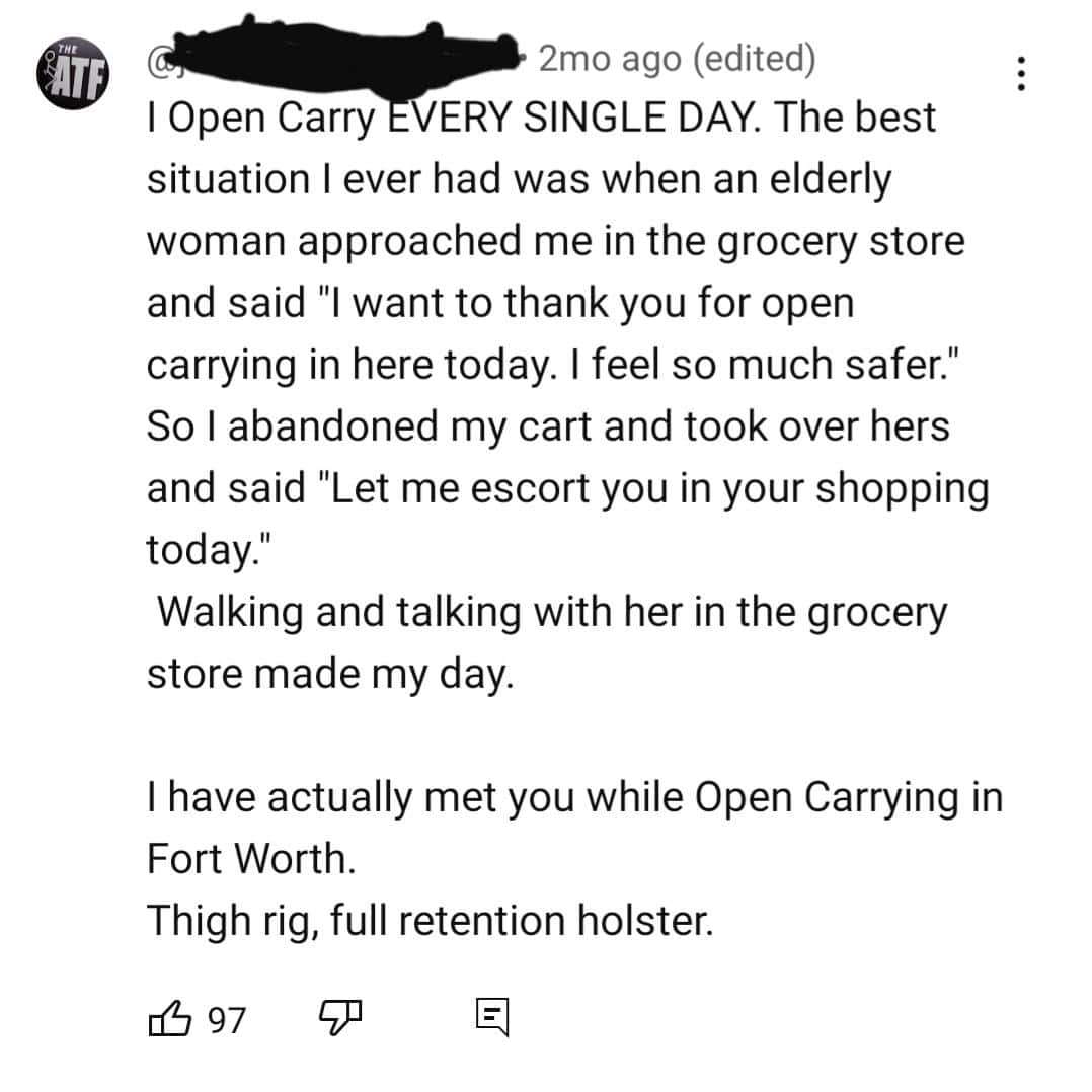 I Open Carry EVERY SINGLE DAY. The best situation I ever had was when an elderly woman approached me in the grocery store and said "I want to thank you for open carrying in here today. I feel so much safer." So l abandoned my cart and took over hers and said "Let me escort you in your shopping today." Walking and talking with her in the grocery store made my day.