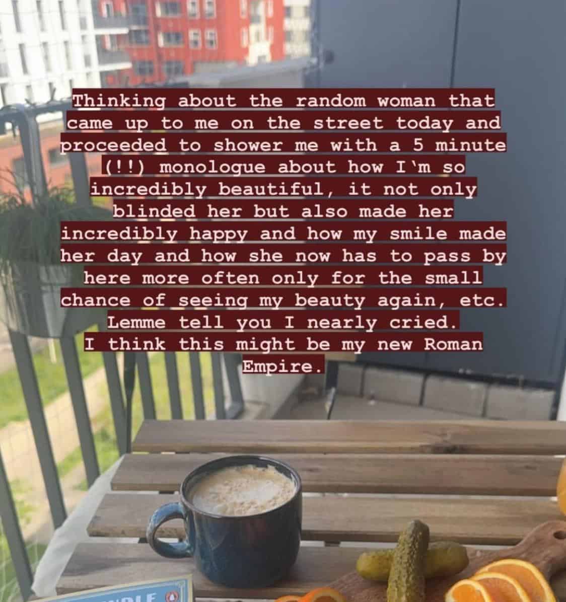 Thinking about the random woman that came up to me on the street today and proceeded to shower me with a 5 minute (!!) monologue about how I'm so incredibly beautiful, it not only blinded her but also made her incredibly happy and how my smile made her day and how she now has to pass by here more often only for the small chance of seeing my beauty again, etc. Lemme tell you I nearly cried. I think this might be my new Roman Empire.