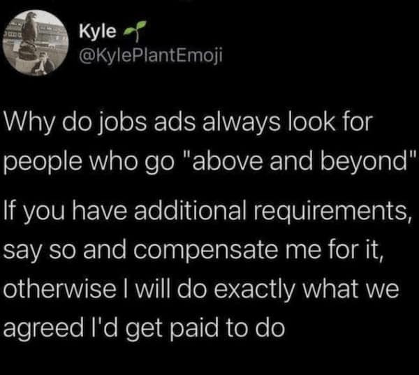 work memes. Why do jobs ads always look for people who go "above and beyond" If you have additional requirements, say so and compensate me for it, otherwise I will do exactly what we agreed I'd get paid to do