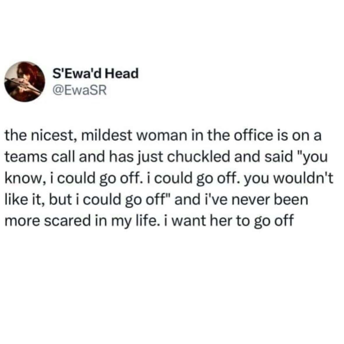 work memes. the nicest, mildest woman in the office is on a teams call and has just chuckled and said "you know, i could go off. i could go off. you wouldn't like it, but i could go off" and i've never been more scared in my life. i want her to go off