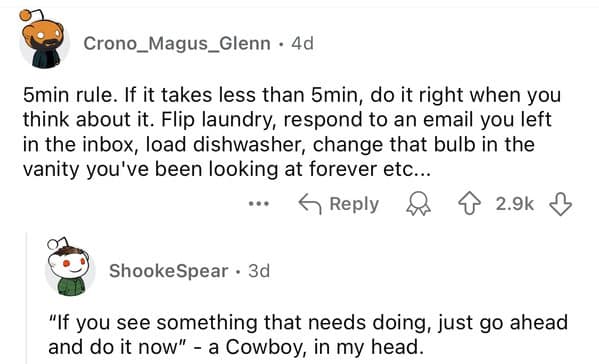 5min rule. If it takes less than 5min, do it right when you think about it. Flip laundry, respond to an email you left in the inbox, load dishwasher, change that bulb in the vanity you've been looking at forever etc...