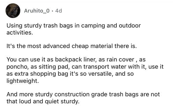 Using sturdy trash bags in camping and outdoor activities. It's the most advanced cheap material there is. You can use it as backpack liner, as rain cover, as poncho, as sitting pad, can transport water with it, use it as extra shopping bag it's so