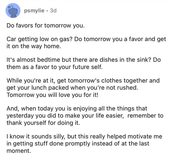 Do favors for tomorrow you. Car getting low on gas? Do tomorrow you a favor and get it on the way home. It's almost bedtime but there are dishes in the sink? Do them as a favor to your future self. While you're at it, get tomorrow's clothes together and get your lunch packed when you're not rushed. Tomorrow you will love you for it! And, when today you is enjoying all the things that yesterday you did to make your life easier, remember to thank yourself for doing it. I know it sounds silly, but this really helped motivate me in getting stuff done promptly instead of at the last moment.