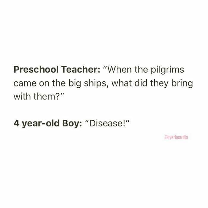 Preschool Teacher: "When the pilgrims came on the big ships, what did they bring with them?" 4 year-old Boy: "Disease!"