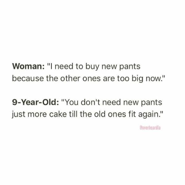 Woman: "I need to buy new pants because the other ones are too big now." 9-Year-Old: "You don't need new pants just more cake till the old ones fit again."