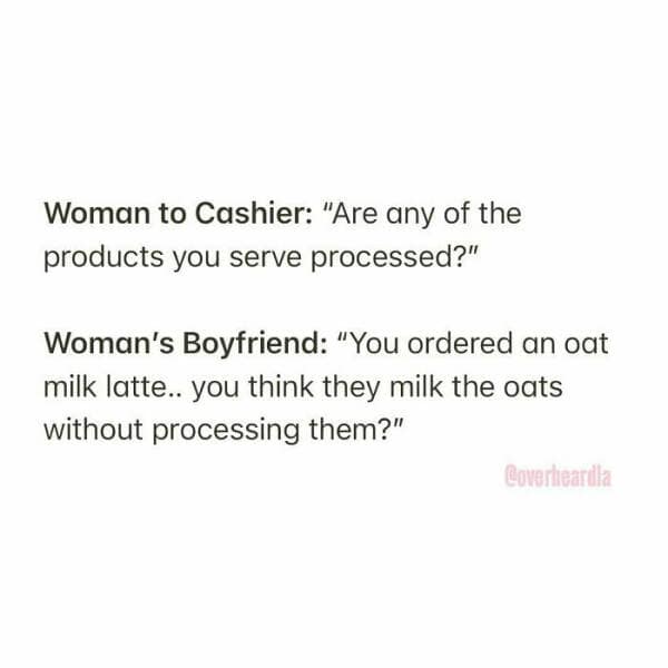 Woman to Cashier: "Are any of the products you serve processed?" Woman's Boyfriend: "You ordered an oat milk latte.. you think they milk the oats without processing them?"