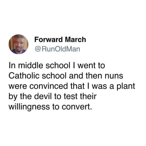 In middle school I went to Catholic school and then nuns were convinced that I was a plant by the devil to test their willingness to convert.