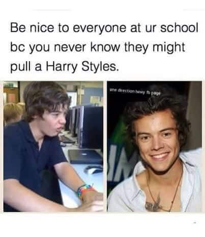 Be nice to everyone at ur school be you never know they might pull a Harry Styles.