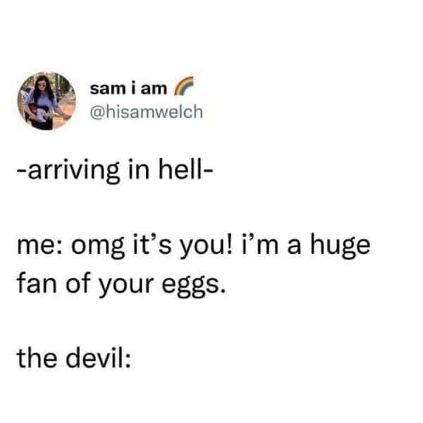 -arriving in hell- me: omg it's you! i'm a huge fan of your eggs. the devil: