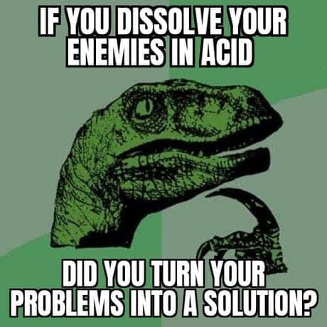 IF YOU DISSOLVE YOUR ENEMIES IN ACID DID YOU TURN YOUR PROBLEMS INTO A SOLUTION?