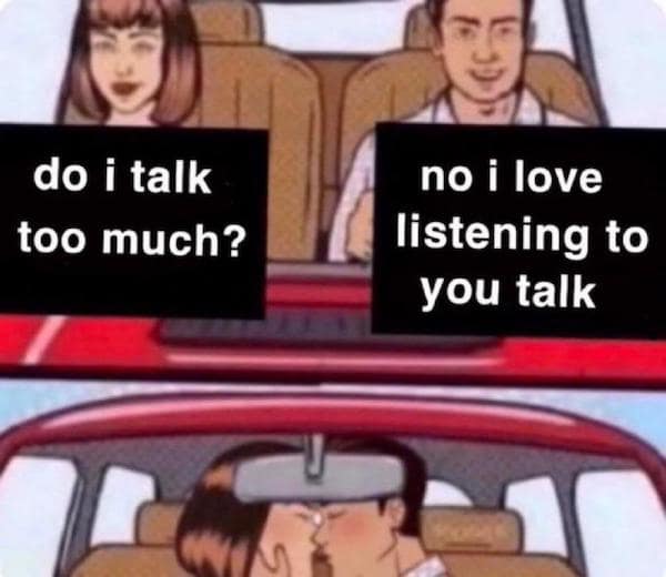 do i talk too much? no i love listening to you talk