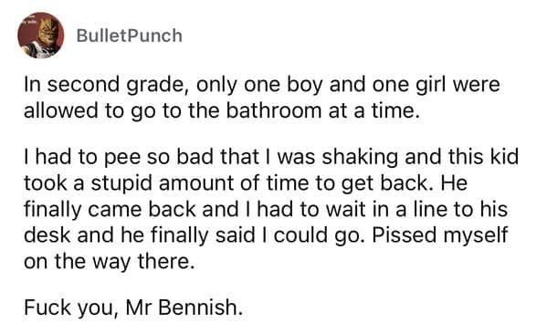 In second grade, only one boy and one girl were allowed to go to the bathroom at a time. I had to pee so bad that I was shaking and this kid took a stupid amount of time to get back. He finally came back and I had to wait in a line to his desk and he finally said I could go.