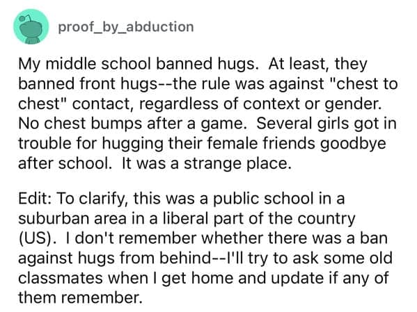My middle school banned hugs. At least, they banned front hugs--the rule was against "chest to chest" contact, regardless of context or gender. No chest bumps after a game. Several girls got in trouble for hugging their female friends goodbye after school. It was a strange place.